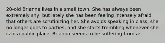 20-old Brianna lives in a small town. She has always been extremely shy, but lately she has been feeling intensely afraid that others are scrutinizing her. She avoids speaking in class, she no longer goes to parties, and she starts trembling whenever she is in a public place. Brianna seems to be suffering from a: