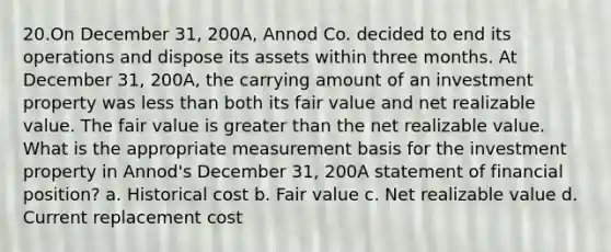 20.On December 31, 200A, Annod Co. decided to end its operations and dispose its assets within three months. At December 31, 200A, the carrying amount of an investment property was less than both its fair value and net realizable value. The fair value is greater than the net realizable value. What is the appropriate measurement basis for the investment property in Annod's December 31, 200A statement of financial position? a. Historical cost b. Fair value c. Net realizable value d. Current replacement cost