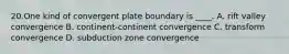 20.One kind of convergent plate boundary is ____. A. rift valley convergence B. continent-continent convergence C. transform convergence D. subduction zone convergence