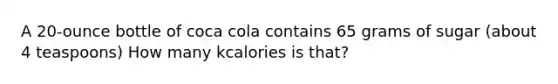 A 20-ounce bottle of coca cola contains 65 grams of sugar (about 4 teaspoons) How many kcalories is that?