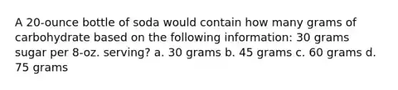 A 20-ounce bottle of soda would contain how many grams of carbohydrate based on the following information: 30 grams sugar per 8-oz. serving? a. 30 grams b. 45 grams c. 60 grams d. 75 grams