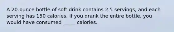 A 20-ounce bottle of soft drink contains 2.5 servings, and each serving has 150 calories. If you drank the entire bottle, you would have consumed _____ calories.