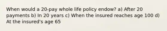 When would a 20-pay whole life policy endow? a) After 20 payments b) In 20 years c) When the insured reaches age 100 d) At the insured's age 65