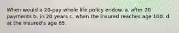 When would a 20-pay whole life policy endow. a. after 20 payments b. in 20 years c. when the insured reaches age 100. d. at the insured's age 65.