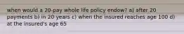 when would a 20-pay whole life policy endow? a) after 20 payments b) in 20 years c) when the insured reaches age 100 d) at the insured's age 65