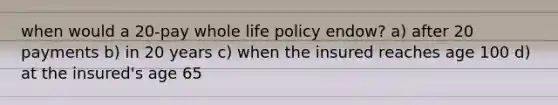 when would a 20-pay whole life policy endow? a) after 20 payments b) in 20 years c) when the insured reaches age 100 d) at the insured's age 65