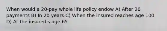 When would a 20-pay whole life policy endow A) After 20 payments B) In 20 years C) When the insured reaches age 100 D) At the insured's age 65