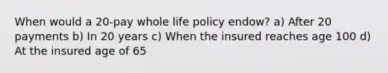 When would a 20-pay whole life policy endow? a) After 20 payments b) In 20 years c) When the insured reaches age 100 d) At the insured age of 65