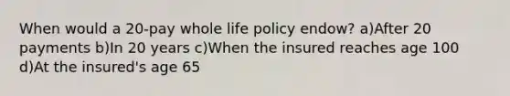 When would a 20-pay whole life policy endow? a)After 20 payments b)In 20 years c)When the insured reaches age 100 d)At the insured's age 65