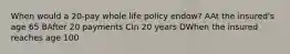 When would a 20-pay whole life policy endow? AAt the insured's age 65 BAfter 20 payments CIn 20 years DWhen the insured reaches age 100