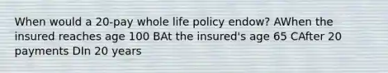 When would a 20-pay whole life policy endow? AWhen the insured reaches age 100 BAt the insured's age 65 CAfter 20 payments DIn 20 years