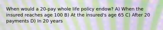 When would a 20-pay whole life policy endow? A) When the insured reaches age 100 B) At the insured's age 65 C) After 20 payments D) In 20 years