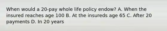 When would a 20-pay whole life policy endow? A. When the insured reaches age 100 B. At the insureds age 65 C. After 20 payments D. In 20 years