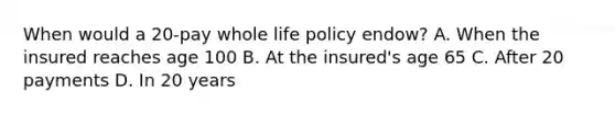 When would a 20-pay whole life policy endow? A. When the insured reaches age 100 B. At the insured's age 65 C. After 20 payments D. In 20 years