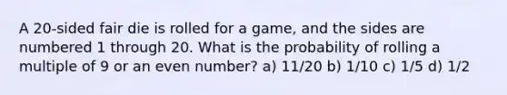 A 20-sided fair die is rolled for a game, and the sides are numbered 1 through 20. What is the probability of rolling a multiple of 9 or an <a href='https://www.questionai.com/knowledge/ki4hctpp5V-even-number' class='anchor-knowledge'>even number</a>? a) 11/20 b) 1/10 c) 1/5 d) 1/2