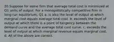 20.Suppose for some firm that average total cost is minimized at Q1 units of output. For a monopolistically competitive firm in long‐run equilibrium, Q1 a. is also the level of output at which marginal cost equals average total cost. b. exceeds the level of output at which there is a point of tangency between the demand curve and the average total cost curve. c. exceeds the level of output at which marginal revenue equals marginal cost. d. All of the above are correct.