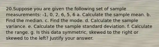 20.Suppose you are given the following set of sample measurements: -1, 0, 2, 6, 5, 6 a. Calculate the sample mean. b. Find the median. c. Find the mode. d. Calculate the sample variance. e. Calculate the sample standard deviation. f. Calculate the range. g. Is this data symmetric, skewed to the right or skewed to the left? Justify your answer.