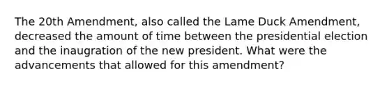 The 20th Amendment, also called the Lame Duck Amendment, decreased the amount of time between the presidential election and the inaugration of the new president. What were the advancements that allowed for this amendment?