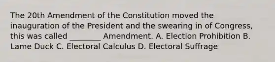 The 20th Amendment of the Constitution moved the inauguration of the President and the swearing in of Congress, this was called ________ Amendment. A. Election Prohibition B. Lame Duck C. Electoral Calculus D. Electoral Suffrage