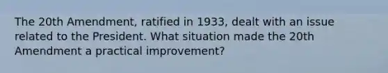 The 20th Amendment, ratified in 1933, dealt with an issue related to the President. What situation made the 20th Amendment a practical improvement?