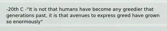 -20th C -"It is not that humans have become any greedier that generations past, it is that avenues to express greed have grown so enormously"