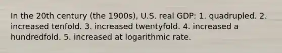 In the 20th century (the 1900s), U.S. real GDP: 1. quadrupled. 2. increased tenfold. 3. increased twentyfold. 4. increased a hundredfold. 5. increased at logarithmic rate.