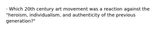 · Which 20th century art movement was a reaction against the "heroism, individualism, and authenticity of the previous generation?"