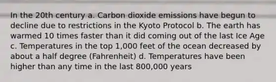 In the 20th century a. Carbon dioxide emissions have begun to decline due to restrictions in the Kyoto Protocol b. The earth has warmed 10 times faster than it did coming out of the last Ice Age c. Temperatures in the top 1,000 feet of the ocean decreased by about a half degree (Fahrenheit) d. Temperatures have been higher than any time in the last 800,000 years