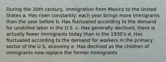 During the 20th century, immigration from Mexico to the United States a. Has risen constantly: each year brings more immigrants than the year before b. Has fluctuated according to the demand for unskilled labor in the U.S. c. Has generally declined, there is actually fewer immigrants today than in the 1930's d. Has fluctuated according to the demand for workers in the primary sector of the U.S. economy e. Has declined as the children of immigrants now replace the former immigrants