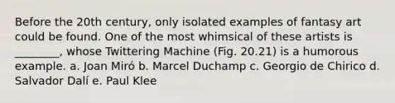 Before the 20th century, only isolated examples of fantasy art could be found. One of the most whimsical of these artists is ________, whose Twittering Machine (Fig. 20.21) is a humorous example. a. Joan Miró b. Marcel Duchamp c. Georgio de Chirico d. Salvador Dalí e. Paul Klee