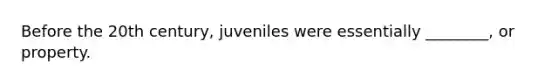 Before the 20th century, juveniles were essentially ________, or property.