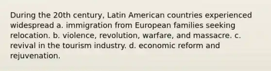 During the 20th century, Latin American countries experienced widespread a. immigration from European families seeking relocation. b. violence, revolution, warfare, and massacre. c. revival in the tourism industry. d. economic reform and rejuvenation.