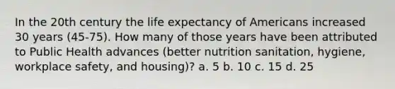 In the 20th century the life expectancy of Americans increased 30 years (45-75). How many of those years have been attributed to Public Health advances (better nutrition sanitation, hygiene, workplace safety, and housing)? a. 5 b. 10 c. 15 d. 25