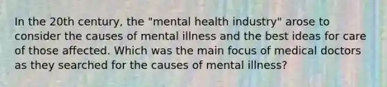 In the 20th century, the "mental health industry" arose to consider the causes of mental illness and the best ideas for care of those affected. Which was the main focus of medical doctors as they searched for the causes of mental illness?