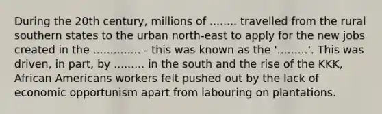 During the 20th century, millions of ........ travelled from the rural southern states to the urban north-east to apply for the new jobs created in the .............. - this was known as the '.........'. This was driven, in part, by ......... in the south and the rise of the KKK, African Americans workers felt pushed out by the lack of economic opportunism apart from labouring on plantations.