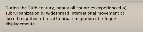 During the 20th century, nearly all countries experienced a) subrurbanization b) widespread international movement c) forced migration d) rural to urban migration e) refugee displacements