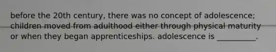 before the 20th century, there was no concept of adolescence; children moved from adulthood either through physical maturity or when they began apprenticeships. adolescence is __________.