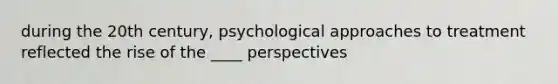 during the 20th century, psychological approaches to treatment reflected the rise of the ____ perspectives