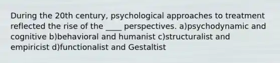 During the 20th century, psychological approaches to treatment reflected the rise of the ____ perspectives. a)psychodynamic and cognitive b)behavioral and humanist c)structuralist and empiricist d)functionalist and Gestaltist