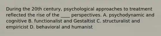 During the 20th century, psychological approaches to treatment reflected the rise of the ____ perspectives. A. psychodynamic and cognitive B. functionalist and Gestaltist C. structuralist and empiricist D. behavioral and humanist