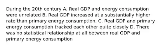 During the 20th century A. Real GDP and energy consumption were unrelated B. Real GDP increased at a substantially higher rate than primary energy consumption. C. Real GDP and primary energy consumption tracked each other quite closely D. There was no statistical relationship at all between real GDP and primary energy consumption