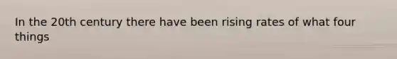 In the 20th century there have been rising rates of what four things