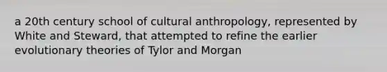 a 20th century school of cultural anthropology, represented by White and Steward, that attempted to refine the earlier evolutionary theories of Tylor and Morgan