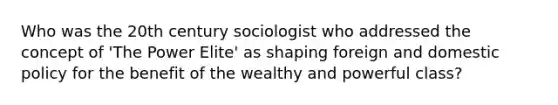 Who was the 20th century sociologist who addressed the concept of 'The Power Elite' as shaping foreign and domestic policy for the benefit of the wealthy and powerful class?