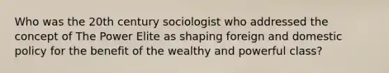 Who was the 20th century sociologist who addressed the concept of The Power Elite as shaping foreign and domestic policy for the benefit of the wealthy and powerful class?