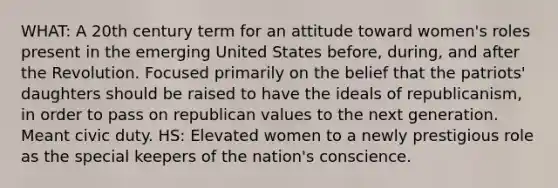 WHAT: A 20th century term for an attitude toward women's roles present in the emerging United States before, during, and after the Revolution. Focused primarily on the belief that the patriots' daughters should be raised to have the ideals of republicanism, in order to pass on republican values to the next generation. Meant civic duty. HS: Elevated women to a newly prestigious role as the special keepers of the nation's conscience.