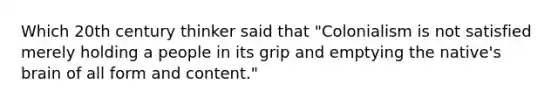 Which 20th century thinker said that "Colonialism is not satisfied merely holding a people in its grip and emptying the native's brain of all form and content."