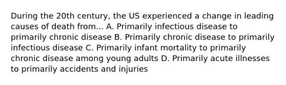 During the 20th century, the US experienced a change in leading causes of death from... A. Primarily infectious disease to primarily chronic disease B. Primarily chronic disease to primarily infectious disease C. Primarily infant mortality to primarily chronic disease among young adults D. Primarily acute illnesses to primarily accidents and injuries