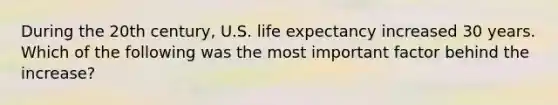 During the 20th century, U.S. life expectancy increased 30 years. Which of the following was the most important factor behind the increase?