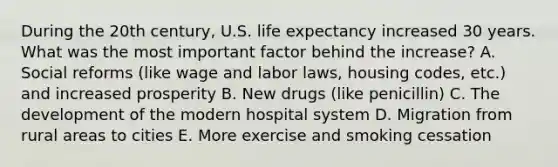 During the 20th century, U.S. life expectancy increased 30 years. What was the most important factor behind the increase? A. Social reforms (like wage and labor laws, housing codes, etc.) and increased prosperity B. New drugs (like penicillin) C. The development of the modern hospital system D. Migration from rural areas to cities E. More exercise and smoking cessation